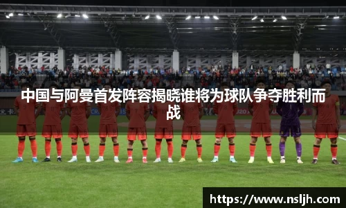 中国与阿曼首发阵容揭晓谁将为球队争夺胜利而战